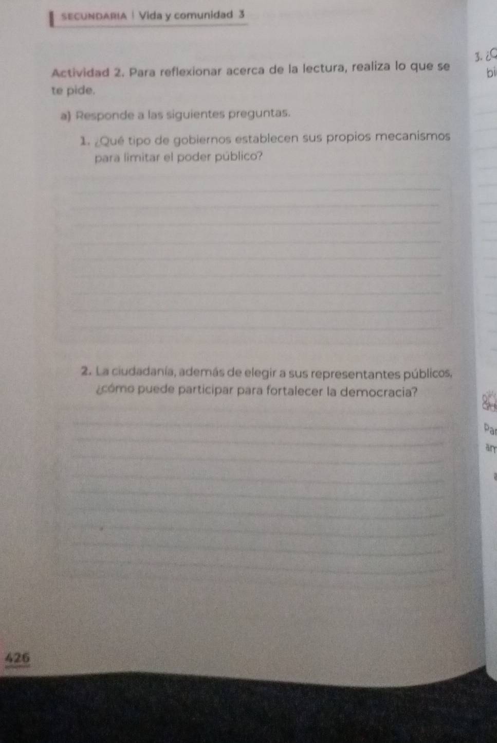 SECUNDARIA | Vida y comunidad 3 
3.¿Q 
Actividad 2. Para reflexionar acerca de la lectura, realiza lo que se bi 
te pide. 
a) Responde a las siguientes preguntas. 
_ 
_ 
_ 
1. ¿Qué tipo de gobiernos establecen sus propios mecanismos 
_ 
para limitar el poder público? 
_ 
_ 
_ 
_ 
_ 
_ 
_ 
_ 
_ 
_ 
_ 
_ 
_ 
_ 
_ 
_ 
_ 
_ 
2. La ciudadanía, además de elegir a sus representantes públicos, 
¿cómo puede participar para fortalecer la democracia? 
_ 
_ 
Par 
_ 
am 
_ 
_ 
_ 
_ 
_ 
_ 
_ 
_ 
426