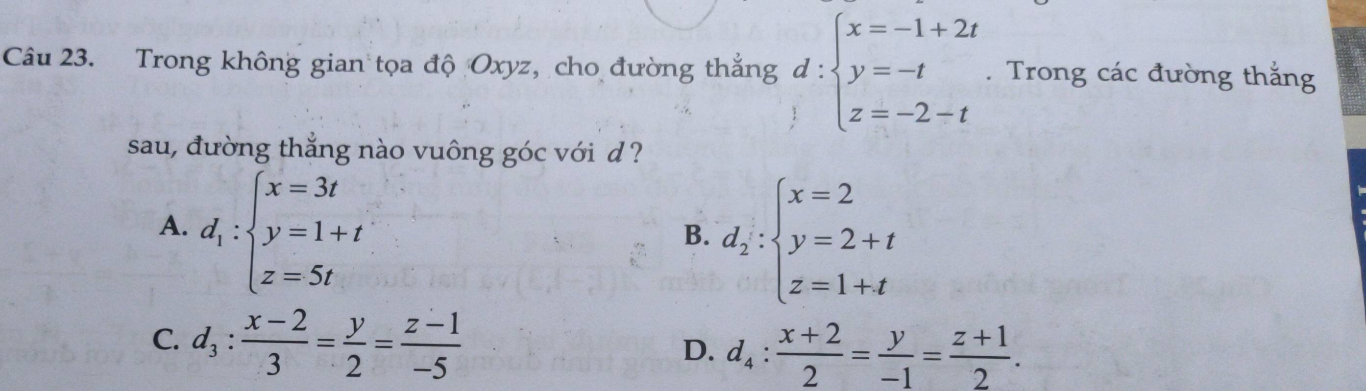 Trong không gian tọa độ Oxyz, cho đường thắng d:beginarrayl x=-1+2t y=-t z=-2-tendarray.. Trong các đường thắng
sau, đường thắng nào vuông góc với d ?
A. d_1:beginarrayl x=3t y=1+t z=5tendarray.
B. d_2:beginarrayl x=2 y=2+t z=1+tendarray.
C. d_3: (x-2)/3 = y/2 = (z-1)/-5 
D. d_4: (x+2)/2 = y/-1 = (z+1)/2 .