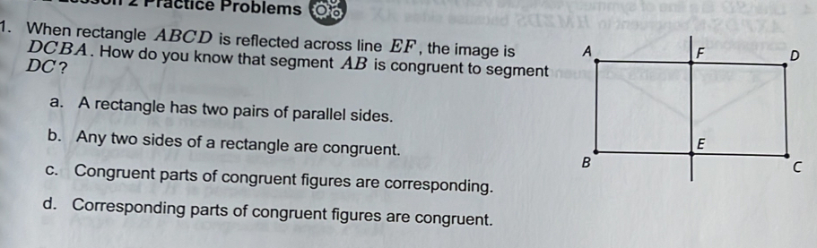 Präctice Problems 0
1. When rectangle ABCD is reflected across line EF , the image is
DCBA. How do you know that segment AB is congruent to segment
DC?
a. A rectangle has two pairs of parallel sides.
b. Any two sides of a rectangle are congruent.
c. Congruent parts of congruent figures are corresponding.
d. Corresponding parts of congruent figures are congruent.