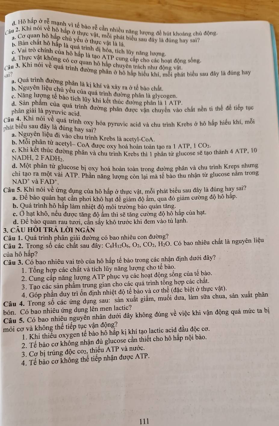 d. Hô hấp ở rễ mạnh vì tế bào rễ cần nhiều năng lượng đề hút khoáng chủ động.
Câu 2. Khi nói về hỗ hấp ở thực vật, mỗi phát biểu sau đây là đúng hay sai?
a. Cơ quan hô hấp chủ yếu ở thực vật là lá.
b. Bản chất hô hấp là quá trình dị hóa, tích lũy năng lượng.
c. Vai trò chính của hồ hấp là tạo ATP cung cấp cho các hoạt động sống.
d. Thực vật không có cơ quan hô hấp chuyên trách như động vật.
Câu 3. Khi nói về quá trình đường phân ở hô hấp hiếu khí, mỗi phát biểu sau đây là đúng hay
sai?
a. Quá trình đường phân là kị khí và xảy ra ở tế bào chất.
b. Nguyên liệu chủ yếu của quá trình đường phân là glycogen.
c. Năng lượng tế bào tích lũy khi kết thúc đường phân là 1 ATP.
d. Sản phẩm của quá trình đường phân được vận chuyển vào chất nền tí thể để tiếp tục
phân giải là pyruvic acid.
Câu 4. Khi nói về quá trình oxy hóa pyruvic acid và chu trình Krebs ở hô hấp hiếu khí, mỗi
phát biểu sau đây là đúng hay sai?
a. Nguyên liệu đi vào chu trình Krebs là acetyl-CoA.
b. Mỗi phân tử acetyl- CoA được oxy hoá hoàn toàn tạo ra 1 ATP, 1 CO₂.
c. Khi kết thúc đường phân và chu trình Krebs thì 1 phân tử glucose sẽ tạo thành 4 ATP, 10
NADH, 2 FADH₂.
d. Một phân tử glucose bị oxy hoá hoàn toàn trong đường phân và chu trình Kreps nhưng
chỉ tạo ra một vài ATP. Phần năng lượng còn lại mà tế bào thu nhận từ glucose nằm trong
N AD^+ và FAD^+.
Câu 5. Khi nói về ứng dụng của hô hấp ở thực vật, mỗi phát biểu sau đây là đúng hay sai?
a. Để bảo quản hạt cần phơi khô hạt để giảm độ ẩm, qua đó giảm cường độ hô hấp.
b. Quá trình hô hấp làm nhiệt độ môi trường bảo quản tăng.
c. Ở hạt khô, nếu được tăng độ ẩm thì sẽ tăng cường độ hô hấp của hạt.
d. Để bảo quan rau tươi, cần sấy khô trước khi đem vào tủ lạnh.
3. CÂU HỏI TRẢ LờI ngÁn
Câu 1. Quá trình phân giải đường có bao nhiêu con đường?
Câu 2. Trong số các chất sau đây: C_6H_12O_6,O_2,CO_2, H_2O 0. Có bao nhiêu chất là nguyên liệu
của hô hấp?
Câu 3. Có bao nhiêu vai trò của hô hấp tế bào trong các nhận định dưới đây?
1. Tổng hợp các chất và tích lũy năng lượng cho tế bào.
2. Cung cấp năng lượng ATP phục vụ các hoạt động sống của tế bào.
3. Tạo các sản phẩm trung gian cho các quá trình tổng hợp các chất.
4. Góp phần duy trì ổn định nhiệt độ tế bào và cơ thể (đặc biệt ở thực vật).
Câu 4. Trong số các ứng dụng sau: sản xuất giấm, muối dưa, làm sữa chua, sản xuất phân
bón. Có bao nhiêu ứng dụng lên men lactic?
Câu 5. Có bao nhiêu nguyên nhân dưới đây không đúng về việc khi vận động quá mức ta bị
mỏi cơ và không thể tiếp tục vận động?
1. Khi thiếu oxygen tế bào hô hấp kị khí tạo lactic acid đầu độc cơ.
2. Tế bào cơ không nhận đủ glucose cần thiết cho hô hấp nội bào.
3. Cơ bị trúng độc co2, thiếu ATP và nước.
4. Tế bào cơ không thể tiếp nhận được ATP.
111