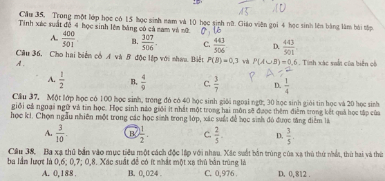 Trong một lớp học có 15 học sinh nam và 10 học sinh nữ. Giáo viên gọi 4 học sinh lên bảng làm bài tập
Tính xác suất để 4 học sinh lên bảng có cả nam và nữ
A.  400/501 . B.  307/506 . C.  443/506 . D.  443/501 . 
Câu 36. Cho hai biển cổ A và B độc lập với nhau. Biết P(B)=0,3 và P(A∪ B)=0,6. Tính xác suất của biển cổ
A.
A.  1/2  B.  4/9  C.  3/7  D.  1/4 
Cầu 37. Một lớp học có 100 học sinh, trong đó có 40 học sinh giỏi ngoại ngữ; 30 học sinh giỏi tin học và 20 học sinh
giỏi cả ngoại ngữ và tin học. Học sinh nào giỏi ít nhất một trong hai môn sẽ được thêm điểm trong kết quả học tập của
học kỉ. Chọn ngẫu nhiên một trong các học sinh trong lớp, xác suất để học sinh đó được tăng điểm là
A.  3/10 . B  1/2 . C.  2/5 . D.  3/5 . 
Câu 38. Ba xạ thủ bắn vào mục tiêu một cách độc lập với nhau. Xác suất bắn trùng của xạ thủ thứ nhất, thứ hai và thứ
ba lần lượt là 0, 6; 0, 7; 0, 8. Xác suất đề có ít nhất một xạ thủ bắn trùng là
A. 0,188. B. 0, 024. C. 0,976. D. 0,812.