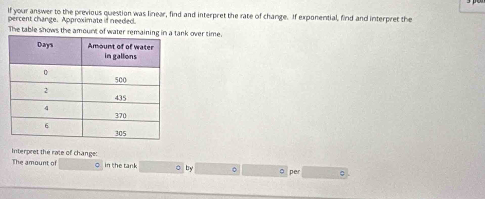 If your answer to the previous question was linear, find and interpret the rate of change. If exponential, find and interpret the 
percent change. Approximate if needed. 
The table shows the amount of water rank over time. 
Interpret the rate of change: 
The amount of ○ in the tank o by 。 。 per 。