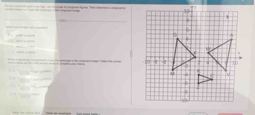 For the countinats gnd to the right, slety a pair of congruent figures. Then determine a congruence
eanstormation that maps the promage to the congruent image.
Which twu triangles are congruent?
A △ MCIF △ AVW
△ HCZ △ OFI
△ KCI≌ △ NIV
△ MGF≌ △ WCAV
Which congruence wanformation mans the preimage to the congruent image? Select the correct 
choce below and fill in the arower baxes to complete your choice.
A. T =1_(180)^circ  orAMCF 
n. T (278)^circ  y(AXC2)
C. T
D. 1 (AKCZ)
Help me solve this  View an example Get more help