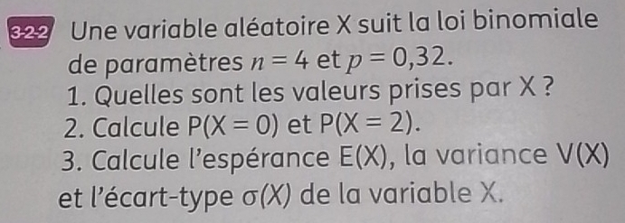 Une variable aléatoire X suit la loi binomiale 
de paramètres n=4 et p=0,32. 
1. Quelles sont les valeurs prises par X ? 
2. Calcule P(X=0) et P(X=2). 
3. Calcule l'espérance E(X) , la variance V(X)
et l'écart-type sigma (X) de la variable X.