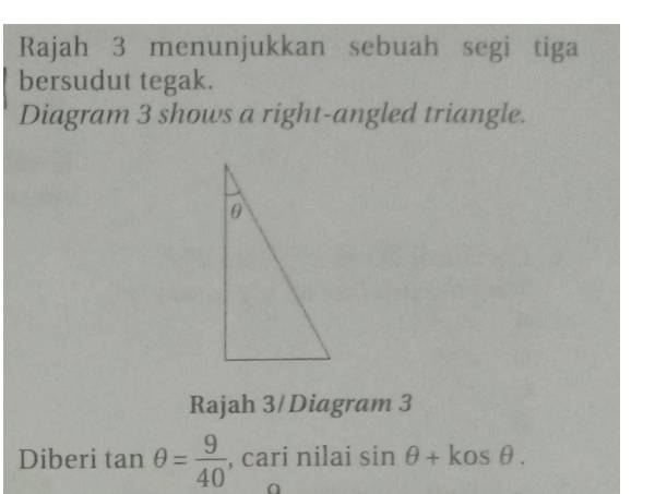 Rajah 3 menunjukkan sebuah segi tiga 
bersudut tegak. 
Diagram 3 shows a right-angled triangle. 
Rajah 3/ Diagram 3 
Diberi tan θ = 9/40  , cari nilai sin θ +kosθ.