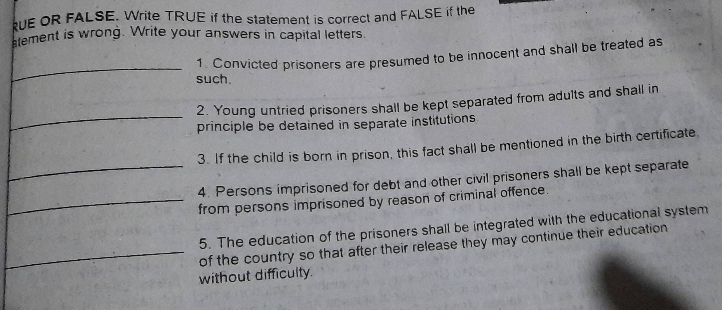 RUE OR FALSE. Write TRUE if the statement is correct and FALSE if the 
atement is wrong. Write your answers in capital letters. 
_ 
1. Convicted prisoners are presumed to be innocent and shall be treated as 
such. 
_ 
2. Young untried prisoners shall be kept separated from adults and shall in 
principle be detained in separate institutions. 
3. If the child is born in prison, this fact shall be mentioned in the birth certificate. 
_4. Persons imprisoned for debt and other civil prisoners shall be kept separate 
_from persons imprisoned by reason of criminal offence. 
5. The education of the prisoners shall be integrated with the educational system 
_of the country so that after their release they may continue their education 
without difficulty.