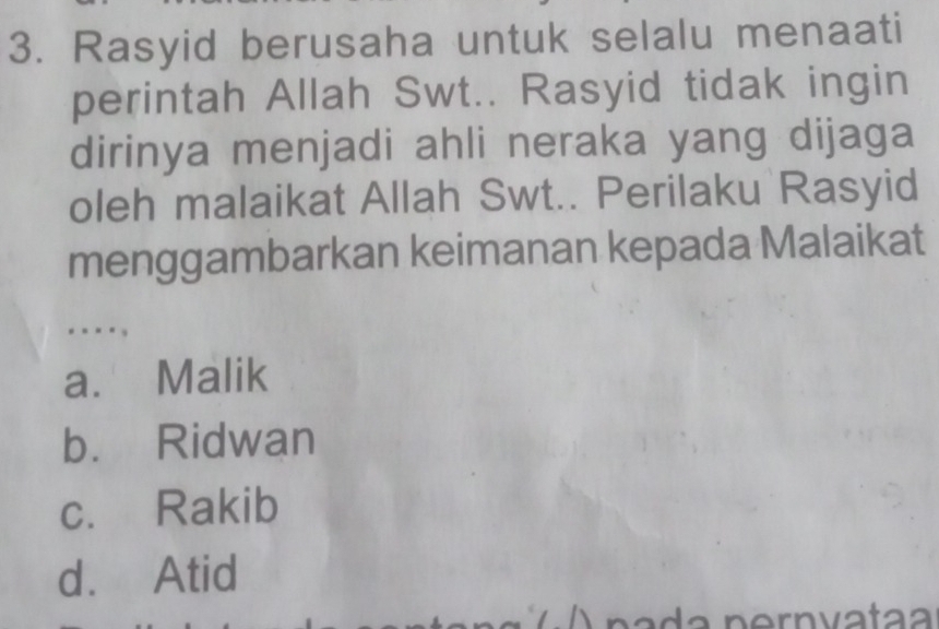 Rasyid berusaha untuk selalu menaati
perintah Allah Swt.. Rasyid tidak ingin
dirinya menjadi ahli neraka yang dijaga
oleh malaikat Allah Swt.. Perilaku Rasyid
menggambarkan keimanan kepada Malaikat
..-.,
a. Malik
b. Ridwan
c. Rakib
d. Atid