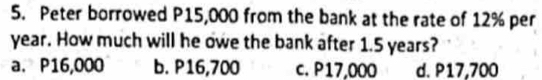 Peter borrowed P15,000 from the bank at the rate of 12% per
year. How much will he owe the bank after 1.5 years?
a. P16,000 b. P16,700 c. P17,000 d. P17,700