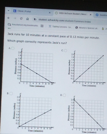 Clever ! Porta! x HISD OnTrack Student | Renai: Questio
C student.schoolcity.com/student/Common/Index
houstonisd org bookmarks t Typing Lessons - Le Abue'a's Special Let.
Jack runs for 10 minutes at a constant pace of 0.12 miles per minute.
Which graph correctly represents Jack's run?
A
C 
B.
D.

inutes) Time (minutes)