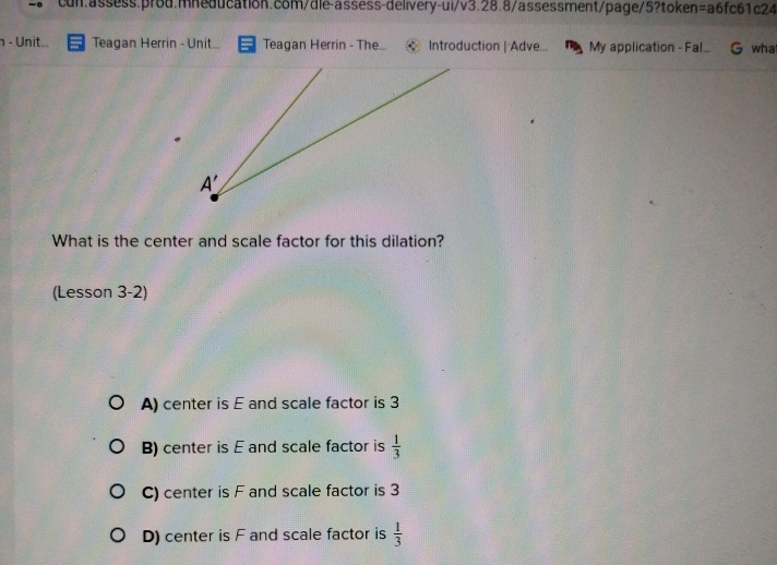 η - Unit... Teagan Herrin - Unit... Teagan Herrin - The...  Introduction | Adve... My application - Fal_ G wha
What is the center and scale factor for this dilation?
(Lesson 3-2)
A) center is E and scale factor is 3
B) center is E and scale factor is  1/3 
C) center is F and scale factor is 3
D) center is F and scale factor is  1/3 