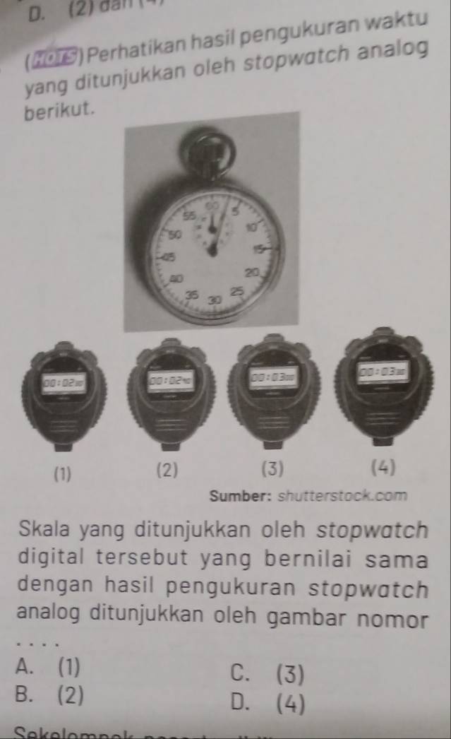 (2) đân (4
(209) Perhatikan hasil pengukuran waktu
yang ditunjukkan oleh stopwatch analog
berikut.
00:02w 00:02= 00 : 03m
(1) (2) (3) (4)
Sumber: shutterstock.com
Skala yang ditunjukkan oleh stopwatch
digital tersebut yang bernilai sama
dengan hasil pengukuran stopwatch
analog ditunjukkan oleh gambar nomor
A. (1) C. (3)
B. (2) D. (4)
Sekeleme