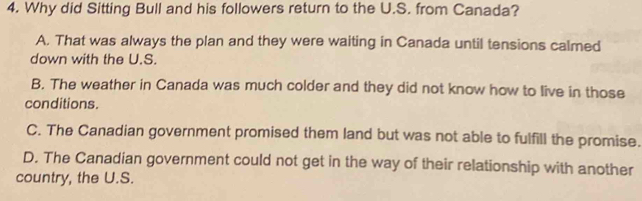 Why did Sitting Bull and his followers return to the U.S. from Canada?
A. That was always the plan and they were waiting in Canada until tensions calmed
down with the U.S.
B. The weather in Canada was much colder and they did not know how to live in those
conditions.
C. The Canadian government promised them land but was not able to fulfill the promise.
D. The Canadian government could not get in the way of their relationship with another
country, the U.S.