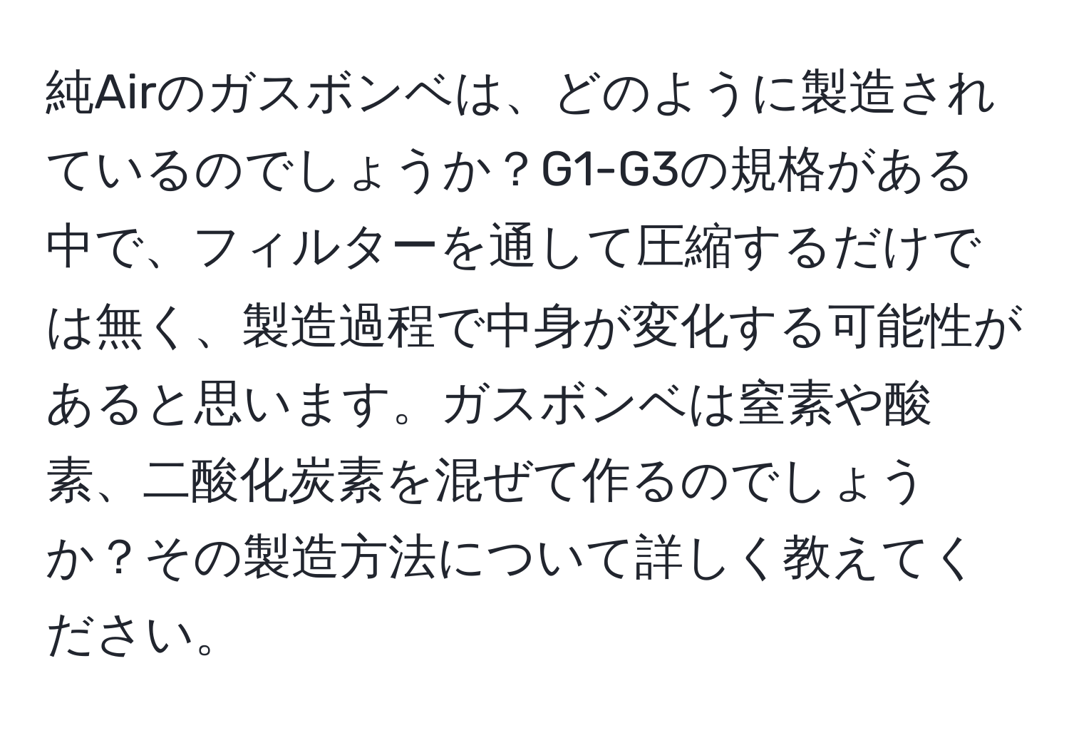 純Airのガスボンベは、どのように製造されているのでしょうか？G1-G3の規格がある中で、フィルターを通して圧縮するだけでは無く、製造過程で中身が変化する可能性があると思います。ガスボンベは窒素や酸素、二酸化炭素を混ぜて作るのでしょうか？その製造方法について詳しく教えてください。