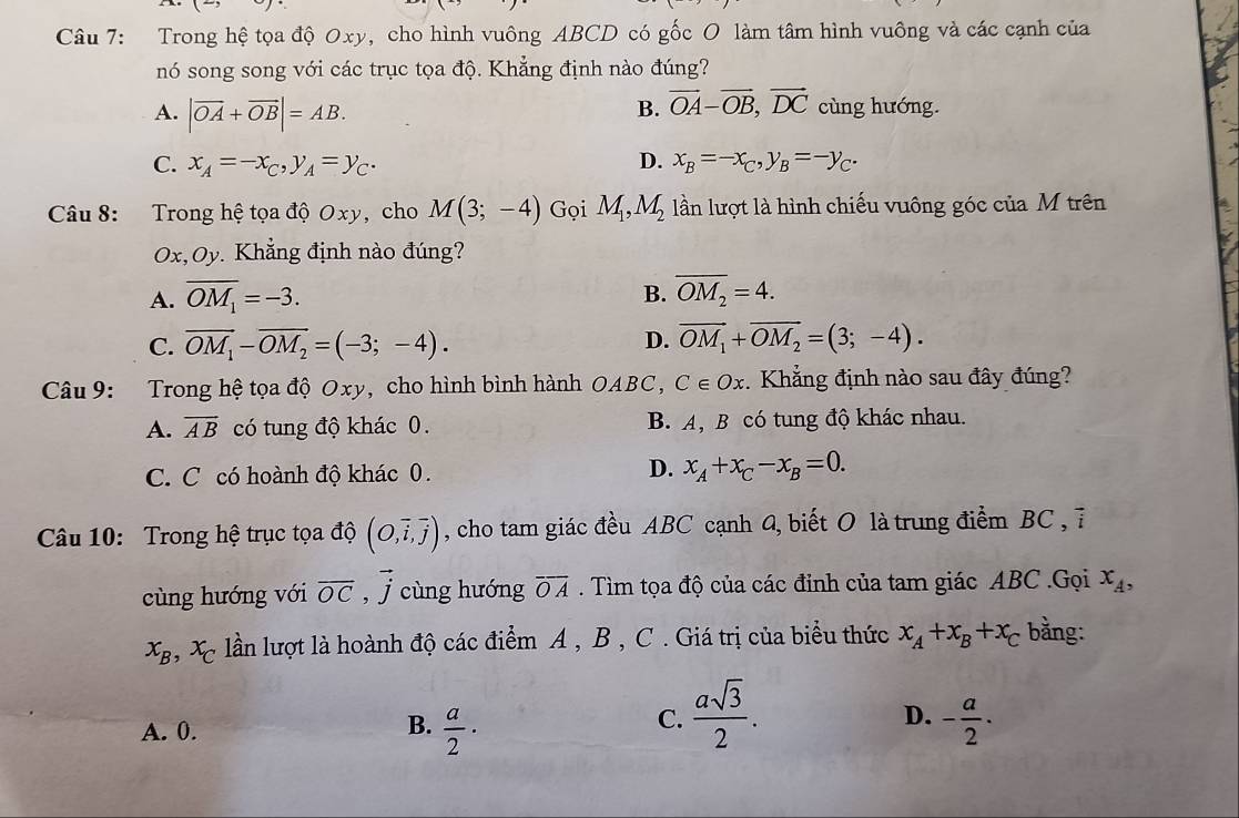 Trong hệ tọa độ Oxy, cho hình vuông ABCD có gốc O làm tâm hình vuông và các cạnh của
nó song song với các trục tọa độ. Khẳng định nào đúng?
B. vector OA-vector OB,vector DC
A. |vector OA+vector OB|=AB. cùng hướng.
C. x_A=-x_C,y_A=y_C. D. x_B=-x_C,y_B=-y_C.
Câu 8: Trong hệ tọa độ Oxy, cho M(3;-4) Gọi M_1,M_2 lần lượt là hình chiếu vuông góc của M trên
Ox,Oy. Khẳng định nào đúng?
A. overline OM_1=-3. B. overline OM_2=4.
C. overline OM_1-overline OM_2=(-3;-4). D. overline OM_1+overline OM_2=(3;-4).
Câu 9: Trong hệ tọa độ Oxy, cho hình bình hành OABC, C∈ Ox. Khẳng định nào sau đây đúng?
A. overline AB có tung độ khác 0. B. A, B có tung độ khác nhau.
C. C có hoành độ khác 0.
D. x_A+x_C-x_B=0.
Câu 10: Trong hệ trục tọa độ (O,overline i,overline j) , cho tam giác đều ABC cạnh 4, biết O là trung điểm BC , 7
cùng hướng với overline OC , j cùng hướng overline OA. Tìm tọa độ của các đỉnh của tam giác ABC .Gọi x_A,
x_B,x_C lần lượt là hoành độ các điểm A , B , C . Giá trị của biểu thức x_A+x_B+x_C bằng:
C.  asqrt(3)/2 .
D.
A. 0.  a/2 · - a/2 ·
B.