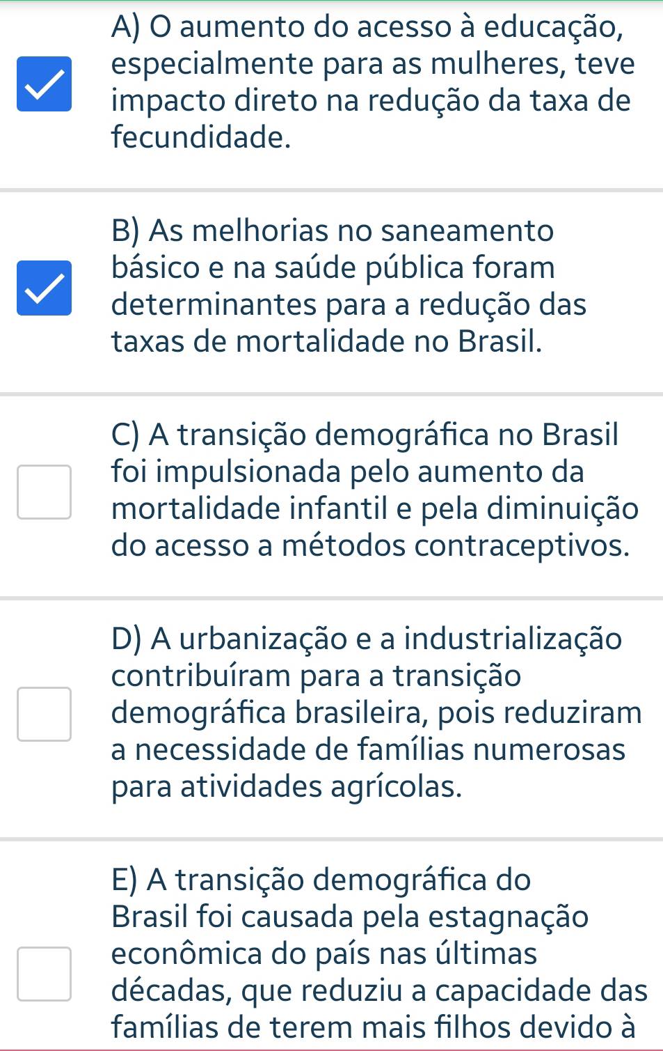 A) O aumento do acesso à educação,
especialmente para as mulheres, teve
impacto direto na redução da taxa de
fecundidade.
B) As melhorias no saneamento
básico e na saúde pública foram
determinantes para a redução das
taxas de mortalidade no Brasil.
C) A transição demográfica no Brasil
foi impulsionada pelo aumento da
mortalidade infantil e pela diminuição
do acesso a métodos contraceptivos.
D) A urbanização e a industrialização
contribuíram para a transição
demográfica brasileira, pois reduziram
a necessidade de famílias numerosas
para atividades agrícolas.
E) A transição demográfica do
Brasil foi causada pela estagnação
econômica do país nas últimas
décadas, que reduziu a capacidade das
famílias de terem mais filhos devido à