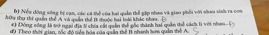 Nếu dòng sông bị cạn, các cá thể của hai quần thể gặp nhau và giao phối với nhau sinh ra con 
hữu thụ thì quần thể A và quần thể B thuộc hai loài khác nhau. 
c) Dòng sông là trở ngại địa lí chia cắt quần thể gốc thành hai quần thể cách li với nhau. 
d) Theo thời gian, tốc độ tiến hóa của quần thể B nhanh hơn quần thể A.