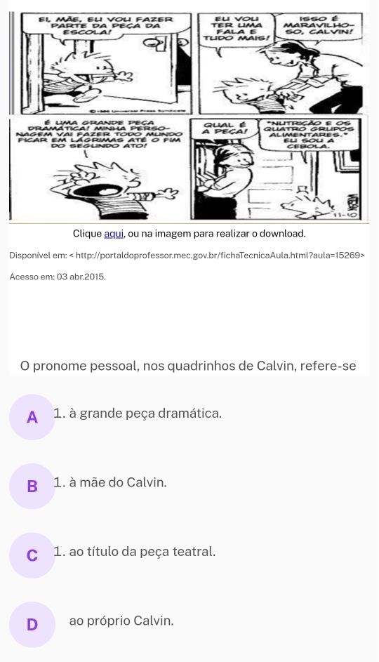 Disponível em:
Acesso em: 03 abr.2015.
O pronome pessoal, nos quadrinhos de Calvin, refere-se
A 1. à grande peça dramática.
B 1. à mãe do Calvin.
C 1. ao título da peça teatral.
D ao próprio Calvin.