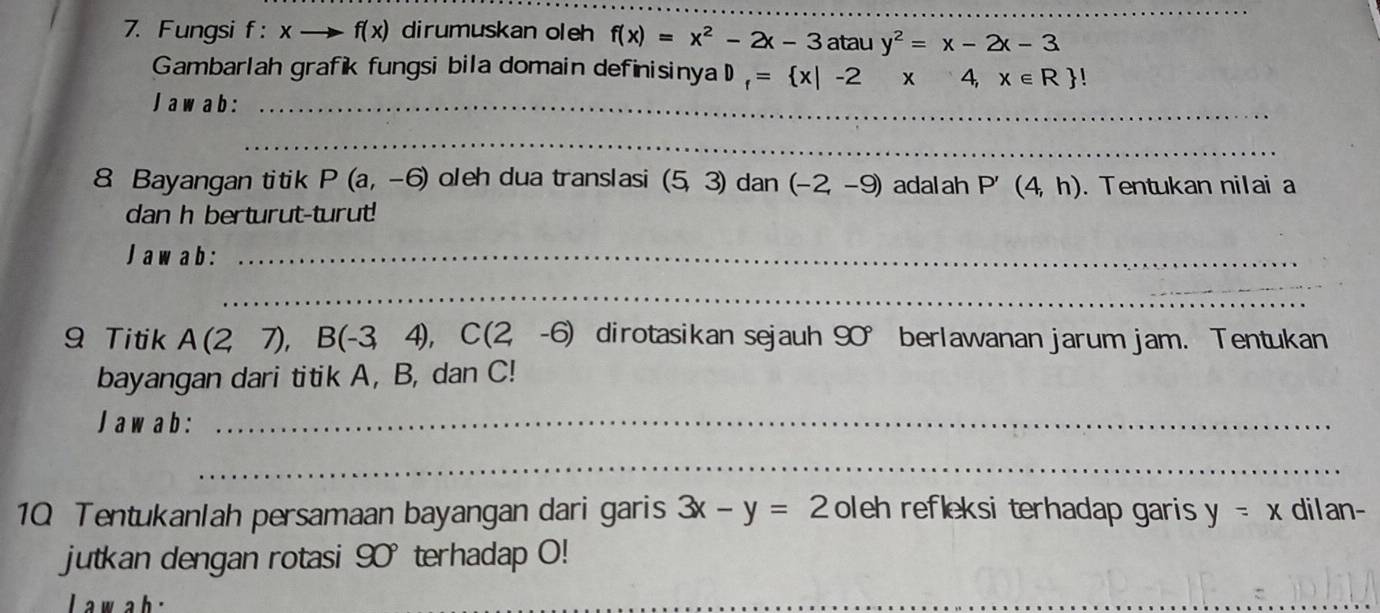 Fungsi f: xto f(x) dirumuskan oleh f(x)=x^2-2x-3 atau y^2=x-2x-3
Gambarlah grafik fungsi bila domain definisinya D_f= x|-2x4,x∈ R !
Jaw ab:_ 
_ 
8 Bayangan titik P(a,-6) oleh dua translasi (5,3) dan (-2,-9) adal ah P'(4,h). Tentukan nilai a
dan h berturut-turut! 
Jaw ab:_ 
_ 
9 Titik A(2,7), B(-3,4), C(2,-6) dirotasikan sejauh! y berlawanan jarum jam. Tentukan 
bayangan dari titik A, B, dan C! 
J aw a b:_ 
_ 
1Q Tentukanlah persamaan bayangan dari garis 3x-y=2 oleh refleksi terhadap garis y=x dilan- 
jutkan dengan rotasi 90° terhadap O! 
L a w ah 
_ 
_