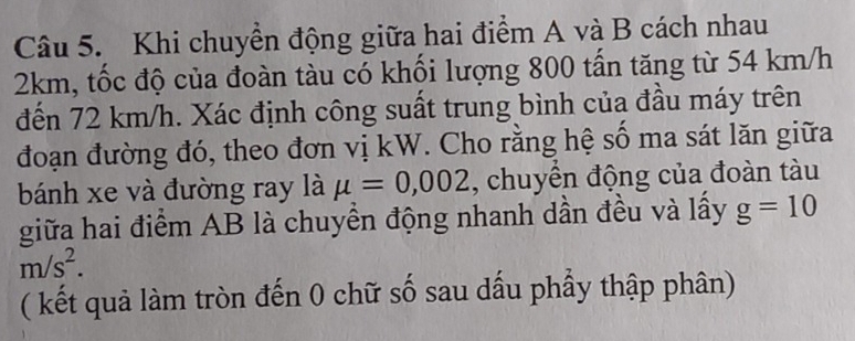 Khi chuyền động giữa hai điểm A và B cách nhau
2km, tốc độ của đoàn tàu có khối lượng 800 tấn tăng từ 54 km/h
đến 72 km/h. Xác định công suất trung bình của đầu máy trên 
đoạn đường đó, theo đơn vị kW. Cho rằng hệ số ma sát lăn giữa 
bánh xe và đường ray là mu =0,002 , chuyền động của đoàn tàu 
giữa hai điểm AB là chuyền động nhanh dần đều và lấy g=10
m/s^2. 
( kết quả làm tròn đến 0 chữ số sau dấu phầy thập phân)