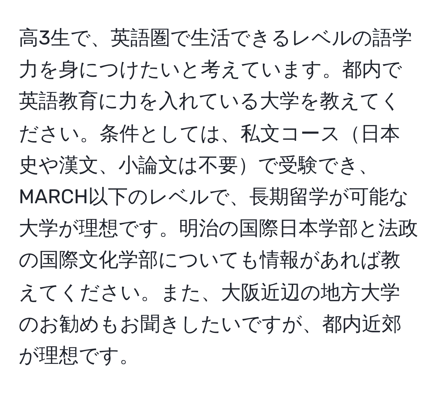 高3生で、英語圏で生活できるレベルの語学力を身につけたいと考えています。都内で英語教育に力を入れている大学を教えてください。条件としては、私文コース日本史や漢文、小論文は不要で受験でき、MARCH以下のレベルで、長期留学が可能な大学が理想です。明治の国際日本学部と法政の国際文化学部についても情報があれば教えてください。また、大阪近辺の地方大学のお勧めもお聞きしたいですが、都内近郊が理想です。