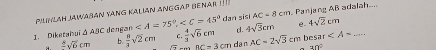 PILIHLAH JAWABAN YANG KALIAN ANGGAP BENAR !!!!
1. Diketahui △ ABC dengan , dan sisi AC=8cm. Panjang AB adalah....
C.  4/3 sqrt(6)cm d. 4sqrt(3)cm e. 4sqrt(2)cm
a. frac 8sqrt(6)cm b.  8/3 sqrt(2)cm _ sqrt(2)cmBC=3cm dan AC=2sqrt(3)cm besar
30°