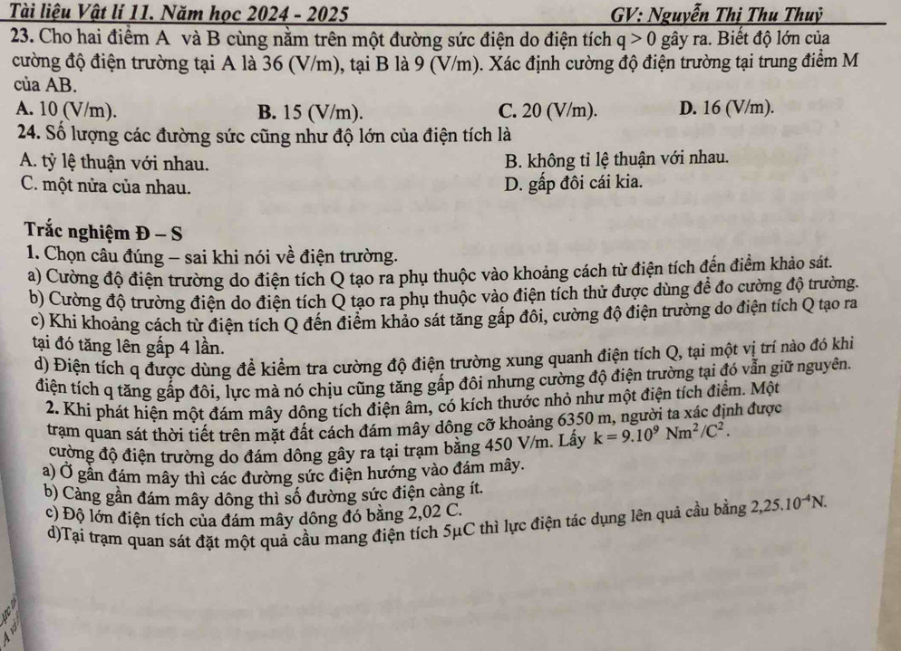 Tài liệu Vật lí 11. Năm học 2024 - 2025  GV: Nguyễn Thị Thu Thuỷ
23. Cho hai điểm A và B cùng nằm trên một đường sức điện do điện tích q>0 gây ra. Biết độ lớn của
cường độ điện trường tại A là 36 (V/m), tại B là 9 (V/m). Xác định cường độ điện trường tại trung điểm M
của AB.
A. 10 (V/m). B. 15 (V/m). C. 20 (V/m). D. 16 (V/m).
24. Số lượng các đường sức cũng như độ lớn của điện tích là
A. tỷ lệ thuận với nhau. B. không tỉ lệ thuận với nhau.
C. một nửa của nhau. D. gấp đôi cái kia.
Trắc nghiệm Đ - S
1. Chọn câu đúng - sai khi nói về điện trường.
a) Cường độ điện trường do điện tích Q tạo ra phụ thuộc vào khoảng cách từ điện tích đến điểm khảo sát.
b) Cường độ trường điện do điện tích Q tạo ra phụ thuộc vào điện tích thử được dùng để đo cường độ trường.
c) Khi khoảng cách từ điện tích Q đến điểm khảo sát tăng gấp đôi, cường độ điện trường do điện tích Q tạo ra
tại đó tăng lên gấp 4 lần.
d) Điện tích q được dùng để kiểm tra cường độ điện trường xung quanh điện tích Q, tại một vị trí nào đó khi
điện tích q tăng gấp đôi, lực mà nó chịu cũng tăng gấp đôi nhưng cường độ điện trường tại đó vẫn giữ nguyên.
2. Khi phát hiện một đám mây dông tích điện âm, có kích thước nhỏ như một điện tích điểm. Một
trạm quan sát thời tiết trên mặt đất cách đám mây dông cỡ khoảng 6350 m, người ta xác định được
cường độ điện trường do đám dông gây ra tại trạm bằng 450 V/m. Lấy k=9.10^9Nm^2/C^2.
a) Ở gần đám mây thì các đường sức điện hướng vào đám mây.
b) Càng gần đám mây dông thì số đường sức điện càng ít.
c) Độ lớn điện tích của đám mây dông đó bằng 2,02 C.
d)Tại trạm quan sát đặt một quả cầu mang điện tích 5μC thì lực điện tác dụng lên quả cầu bằng 2,25.10^(-4)N.