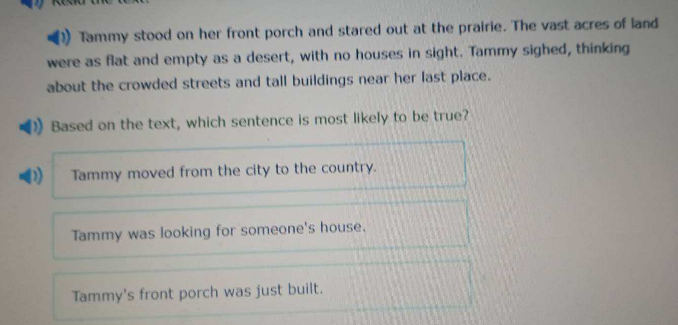 Tammy stood on her front porch and stared out at the prairie. The vast acres of land
were as flat and empty as a desert, with no houses in sight. Tammy sighed, thinking
about the crowded streets and tall buildings near her last place.
Based on the text, which sentence is most likely to be true?
Tammy moved from the city to the country.
Tammy was looking for someone's house.
Tammy's front porch was just built.