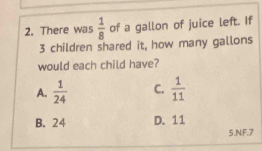 There was  1/8  of a gallon of juice left. If
3 children shared it, how many gallons
would each child have?
C.
A.  1/24   1/11 
B. 24 D. 11
5.NF. 7