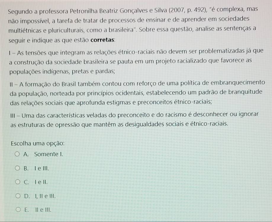 Segundo a professora Petronilha Beatriz Gonçalves e Silva (2007, p. 492), "é complexa, mas
não impossível, a tarefa de tratar de processos de ensinar e de aprender em sociedades
multiétnicas e pluriculturais, como a brasileira". Sobre essa questão, analise as sentenças a
seguir e indique as que estão corretas:
I - As tensões que integram as relações étnico-raciais não devem ser problematizadas já que
a construção da sociedade brasileira se pauta em um projeto racializado que favorece as
populações indígenas, pretas e pardas;
II - A formação do Brasil também contou com reforço de uma política de embranquecimento
da população, norteada por princípios ocidentais, estabelecendo um padrão de branquitude
das relações sociais que aprofunda estigmas e preconceitos étnico-raciais;
II - Uma das características veladas do preconceito e do racismo é desconhecer ou ignorar
as estruturas de opressão que mantêm as desigualdades sociais e étnico-raciais.
Escolha uma opção:
A. Somente I.
B. I e III.
C. I e II.
D. I, I e ⅢII.
E. II eIII.