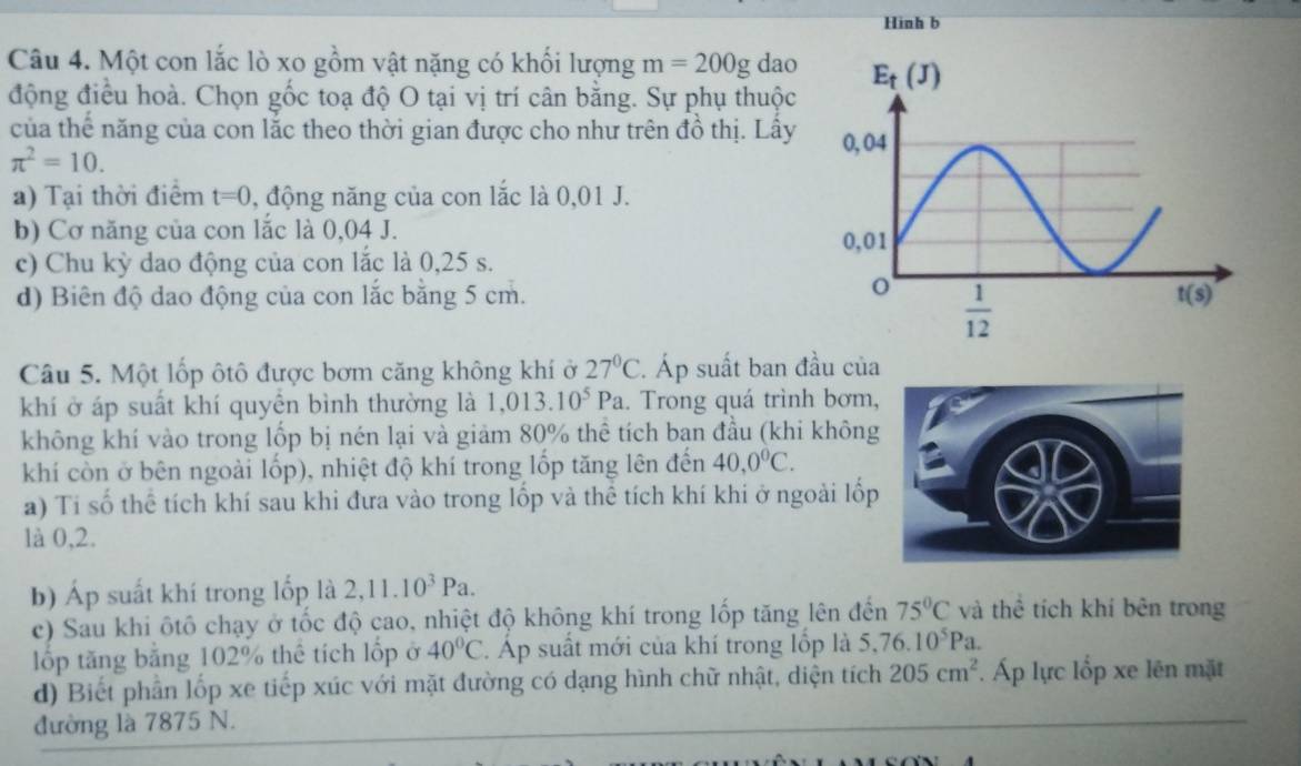 Hinh b
Câu 4. Một con lắc lò xo gồm vật nặng có khổi lượng m=200g dao
động điều hoà. Chọn gốc toạ độ O tại vị trí cân bằng. Sự phụ thuộc
của thế năng của con lắc theo thời gian được cho như trên đồ thị. Lấy
π^2=10.
a) Tại thời điểm t=0 , động năng của con lắc là 0,01 J.
b) Cơ năng của con lắc là 0,04 J. 
c) Chu kỳ dao động của con lắc là 0,25 s.
d) Biên độ dao động của con lắc bằng 5 cm.
Câu 5. Một lốp ôtô được bơm căng không khí ở 27°C. Áp suất ban đầu của
khí ở áp suất khí quyền bình thường là 1,013.10^5Pa. Trong quá trình bơm,
không khí vào trong lốp bị nén lại và giảm 80% thể tích ban đầu (khi không
khí còn ở bên ngoài lốp), nhiệt độ khí trong lốp tăng lên đến 40,0^0C.
a) Tí số thể tích khí sau khi đưa vào trong lốp và thể tích khí khi ở ngoài lốp
là 0,2.
b) Áp suất khí trong lốp là 2,11.10^3Pa.
c) Sau khi ôtô chạy ở tốc độ cao, nhiệt độ không khí trong lốp tăng lên đến 75°C và thể tích khí bên trong
lốp tăng bằng 102% thể tích lốp ở 40°C. Áp suất mới của khí trong lốp là 5,76.10^5Pa.
d) Biết phần lốp xe tiếp xúc với mặt đường có dạng hình chữ nhật, diện tích 205cm^2. Áp lực lốp xe lên mặt
đường là 7875 N.