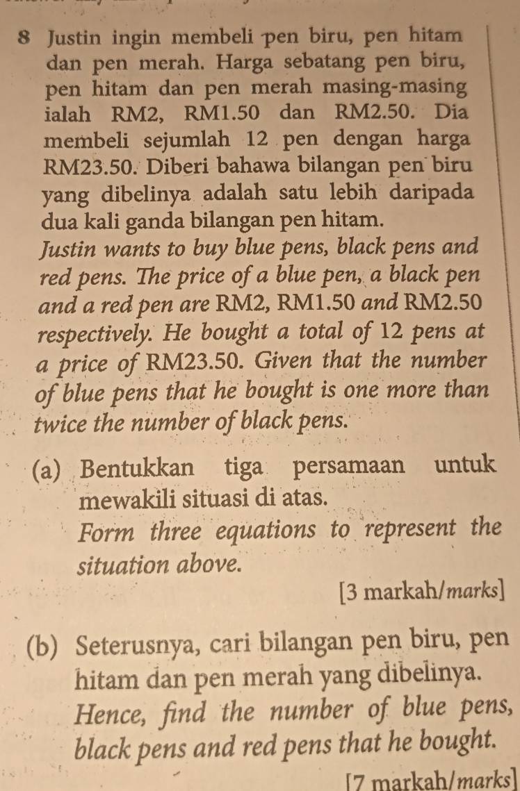 Justin ingin membeli pen biru, pen hitam 
dan pen merah. Harga sebatang pen biru, 
pen hitam dan pen merah masing-masing 
ialah RM2, RM1.50 dan RM2.50. Dia 
membeli sejumlah 12 pen dengan harga
RM23.50. Diberi bahawa bilangan pen biru 
yang dibelinya adalah satu lebih daripada 
dua kali ganda bilangan pen hitam. 
Justin wants to buy blue pens, black pens and 
red pens. The price of a blue pen, a black pen 
and a red pen are RM2, RM1.50 and RM2.50
respectively. He bought a total of 12 pens at 
a price of RM23.50. Given that the number 
of blue pens that he bought is one more than 
twice the number of black pens. 
(a) Bentukkan tiga persamaan untuk 
mewakili situasi di atas. 
Form three equations to represent the 
situation above. 
[3 markah/marks] 
(b) Seterusnya, cari bilangan pen biru, pen 
hitam dan pen merah yang dibelinya. 
Hence, find the number of blue pens, 
black pens and red pens that he bought. 
[7 markah/marks]