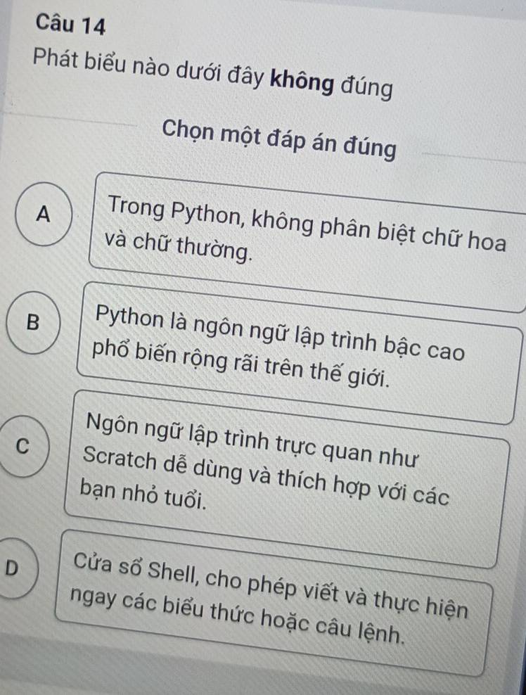 Phát biểu nào dưới đây không đúng
Chọn một đáp án đúng
A
Trong Python, không phân biệt chữ hoa
và chữ thường.
B
Python là ngôn ngữ lập trình bậc cao
phổ biến rộng rãi trên thế giới.
Ngôn ngữ lập trình trực quan như
C Scratch dễ dùng và thích hợp với các
bạn nhỏ tuổi.
D
Cửa sổ Shell, cho phép viết và thực hiện
ngay các biểu thức hoặc câu lệnh.