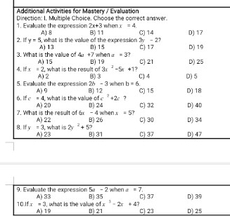 Additional Activities for Mastery / Evaluation
Direction: I. Multiple Choice. Choose the correct answer. when x=4
1. Evaluate the expression 2x+3 D) 17
A) 8 B) 11 C) 14
2. If y=5 , what is the value of the expression 3 - 2?
A) 13 B) 15
3. What is the vallue of 4a+7whena=3 2 C) 17 D) 19
A) 15 B) 19 C) 21 D) 25
4. 1f x=2, what is the result of 3x^2-5x+1 ? C) 4 D) 5
A) 2 B) 3
5. Evaluate the expression 26 - 3 when b=6. 
6.If c=4 A) 9 B) 12 C) 15 D) 18
, what is the value of c^2+2c ?
7. What is the result of A) 20 B) 24 C) 32 D) 40
= 4 when x=5
A) 22 B) 26 C) 30 D) 34
8. IIf y=3 , what is 2y^2+5 B) 31 C) 37 D) 47
A) 23
9. Evaluate the expression 5 - 2 when a=7. D) 39
A) 33 B) 35 C) 37
x^3-2x+4
10.1fx=3 , what is the value of B) 21 C) 23 D) 25
A) 19