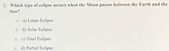Which type of eclipse occurs when the Moan passes between the Earth and the
Sun?
a) Lunar Eclipse
b) Solar Eclipse
c) Total Eclipse
d) Partial Eclipsc