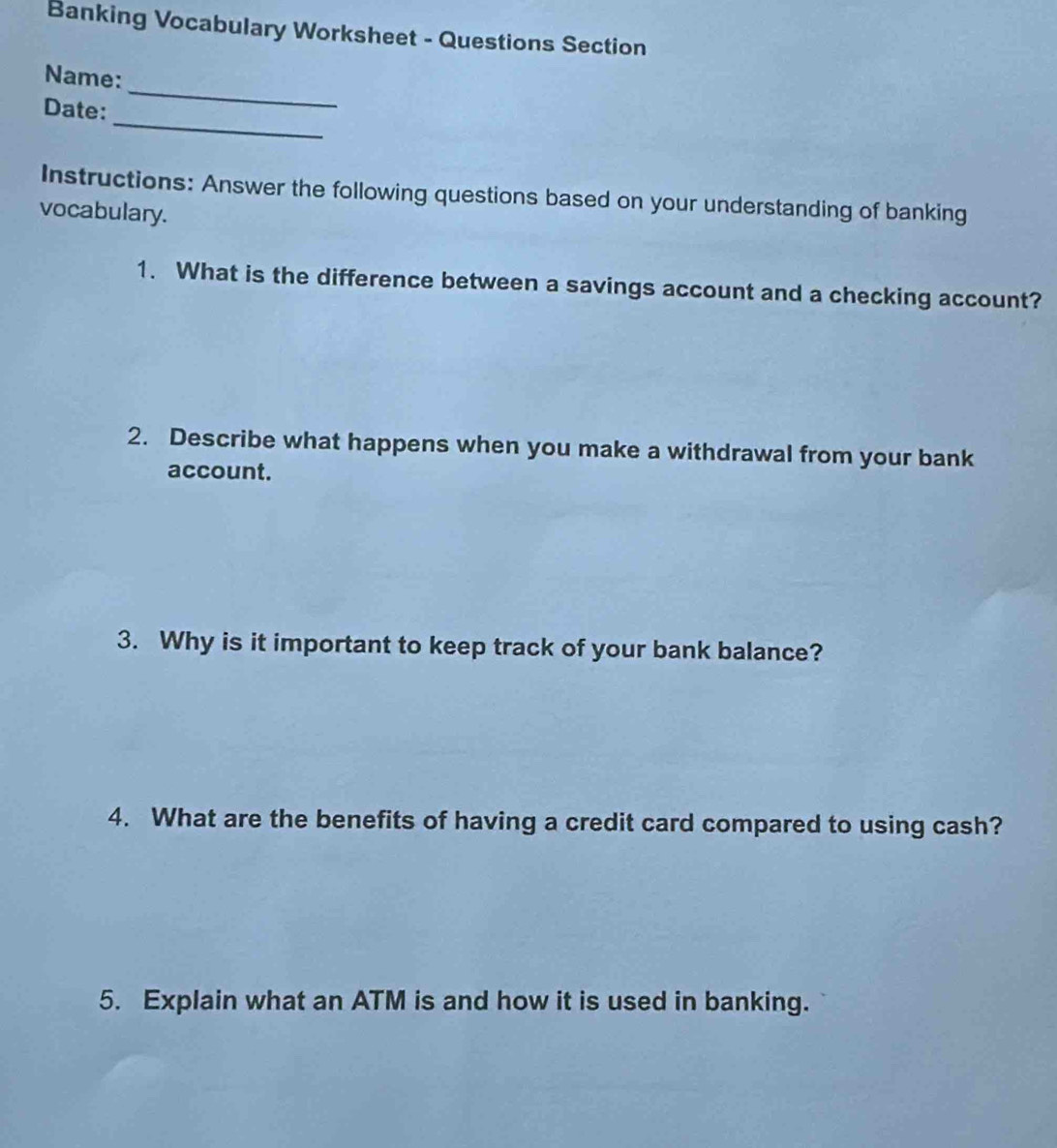 Banking Vocabulary Worksheet - Questions Section 
Name: 
_ 
Date: 
_ 
Instructions: Answer the following questions based on your understanding of banking 
vocabulary. 
1. What is the difference between a savings account and a checking account? 
2. Describe what happens when you make a withdrawal from your bank 
account. 
3. Why is it important to keep track of your bank balance? 
4. What are the benefits of having a credit card compared to using cash? 
5. Explain what an ATM is and how it is used in banking.