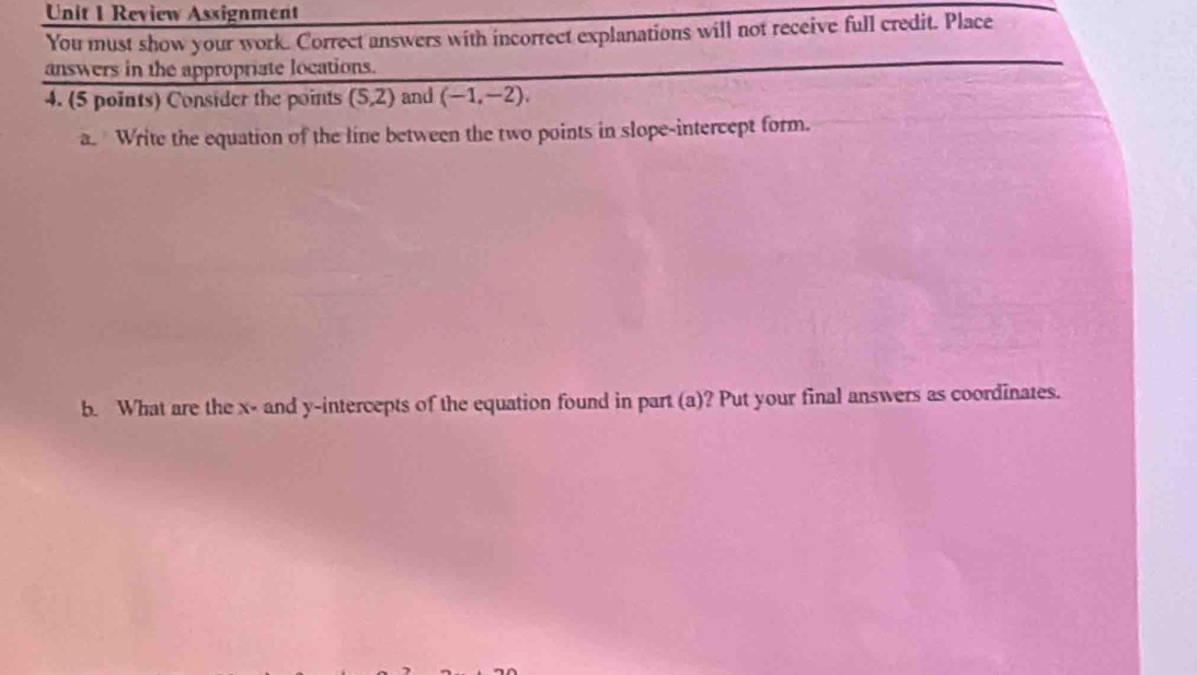 Review Assignment 
You must show your work. Correct answers with incorrect explanations will not receive full credit. Place 
answers in the appropriate locations. 
4. (5 points) Consider the points (5,2) and (-1,-2), 
a. Write the equation of the line between the two points in slope-intercept form. 
b. What are the x - and y-intercepts of the equation found in part (a)? Put your final answers as coordinates.