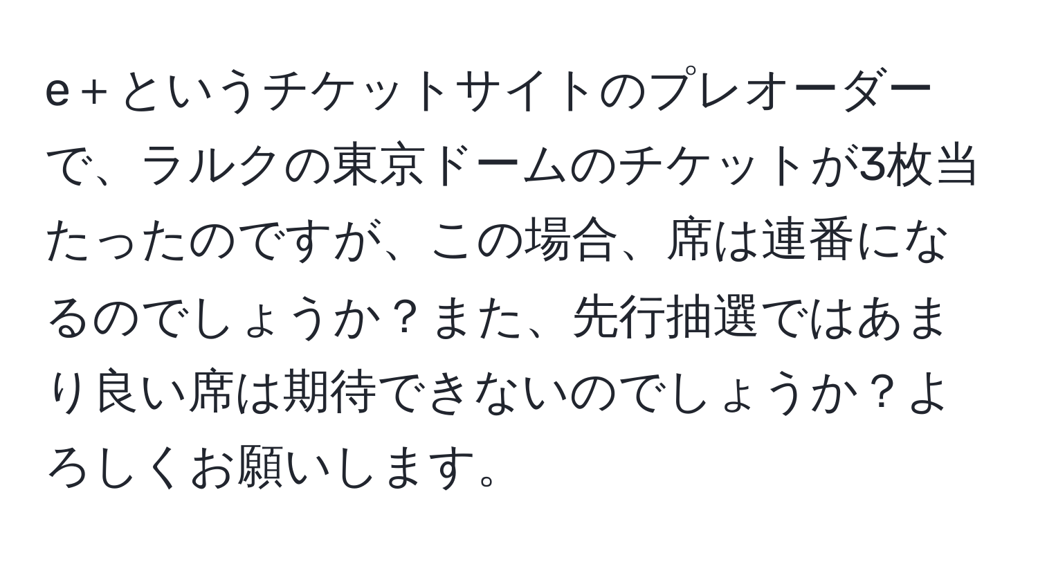 e＋というチケットサイトのプレオーダーで、ラルクの東京ドームのチケットが3枚当たったのですが、この場合、席は連番になるのでしょうか？また、先行抽選ではあまり良い席は期待できないのでしょうか？よろしくお願いします。