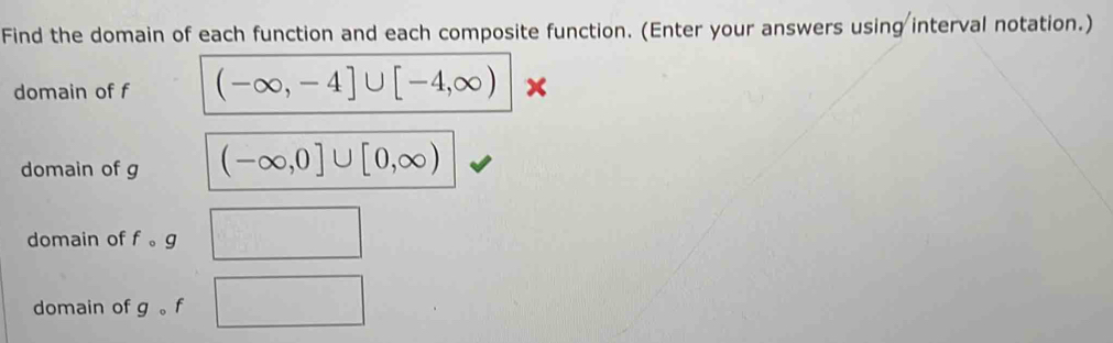 Find the domain of each function and each composite function. (Enter your answers using interval notation.) 
domain of f (-∈fty ,-4]∪ [-4,∈fty ) × 
domain of g (-∈fty ,0]∪ [0,∈fty )
domain of fcirc g
domain of g 。 f
□ 