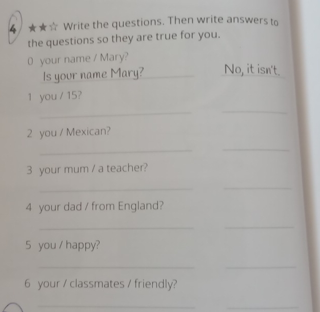 4 ★★☆ Write the questions. Then write answers to 
the questions so they are true for you. 
0 your name / Mary? 
Is your name Mary?_ 
No, it isn't. 
1 you / 15? 
_ 
_ 
2 you / Mexican? 
_ 
_ 
3 your mum / a teacher? 
_ 
_ 
4 your dad / from England? 
_ 
_ 
5 you / happy? 
__ 
6 your / classmates / friendly? 
_ 
_