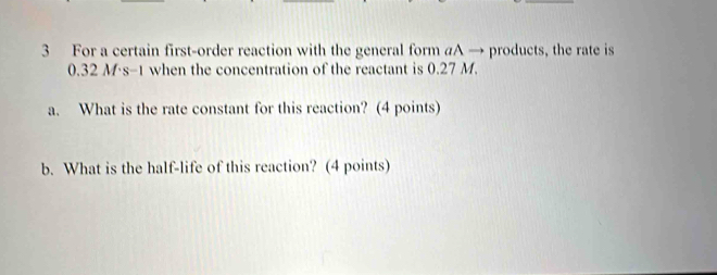 For a certain first-order reaction with the general form aA → products, the rate is
0.32 M·s-1 when the concentration of the reactant is 0.27 M. 
a. What is the rate constant for this reaction? (4 points) 
b. What is the half-life of this reaction? (4 points)