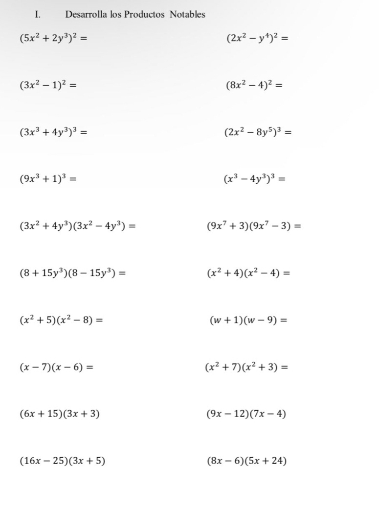 Desarrolla los Productos Notables
(5x^2+2y^3)^2=
(2x^2-y^4)^2=
(3x^2-1)^2=
(8x^2-4)^2=
(3x^3+4y^3)^3=
(2x^2-8y^5)^3=
(9x^3+1)^3=
(x^3-4y^3)^3=
(3x^2+4y^3)(3x^2-4y^3)=
(9x^7+3)(9x^7-3)=
(8+15y^3)(8-15y^3)=
(x^2+4)(x^2-4)=
(x^2+5)(x^2-8)=
(w+1)(w-9)=
(x-7)(x-6)=
(x^2+7)(x^2+3)=
(6x+15)(3x+3)
(9x-12)(7x-4)
(16x-25)(3x+5)
(8x-6)(5x+24)