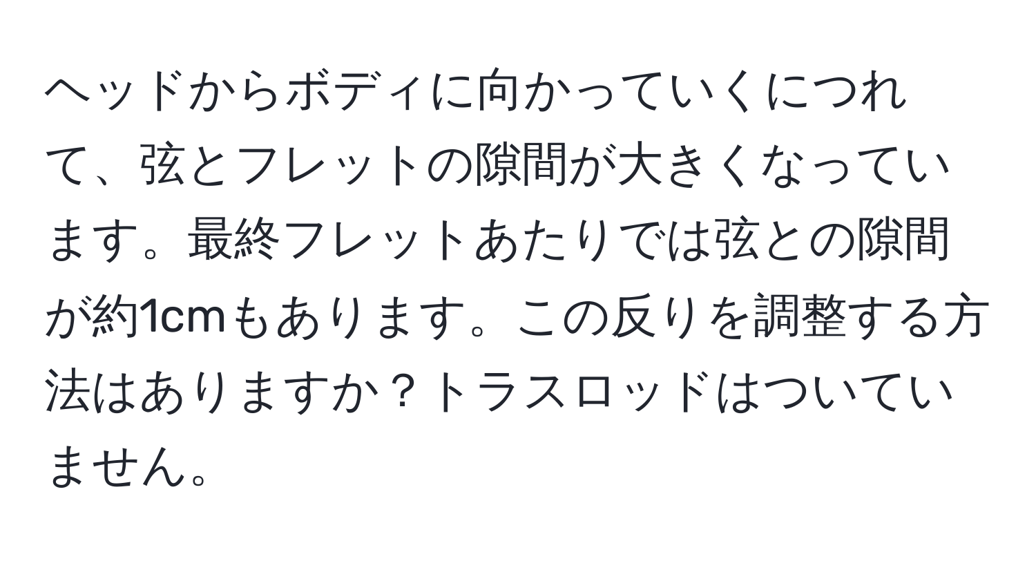 ヘッドからボディに向かっていくにつれて、弦とフレットの隙間が大きくなっています。最終フレットあたりでは弦との隙間が約1cmもあります。この反りを調整する方法はありますか？トラスロッドはついていません。