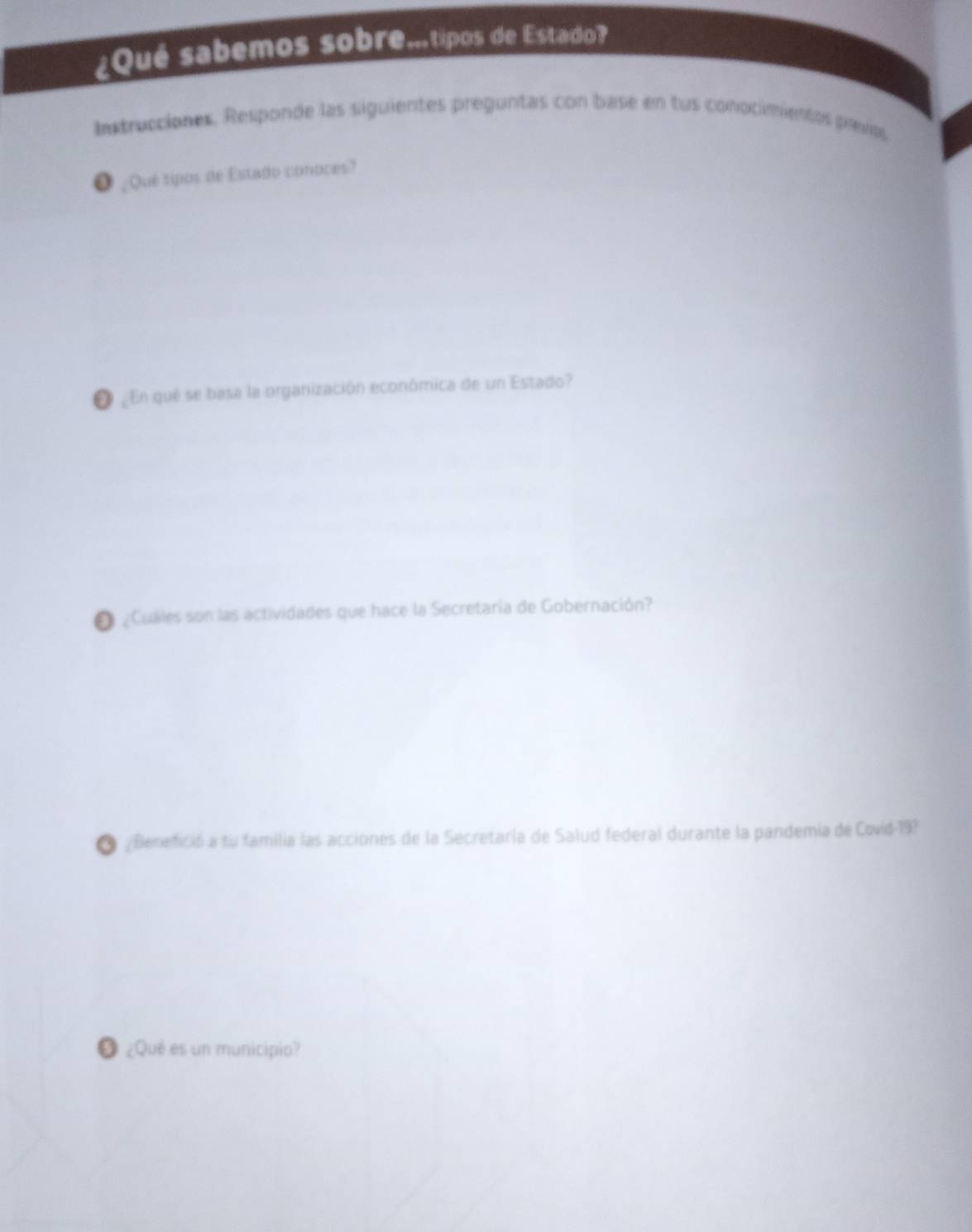 ¿Qué sabemos sobre.tipos de Estado? 
Instrucciones. Responde las siguientes preguntas con base en tus conocimientos prevas 
O ¿Qué tipos de Estado conoces? 
O En qué se basa la organización económica de un Estado? 
O Culles son las actividades que hace la Secretaría de Gobernación? 
O ¿Benefició a tu familia las acciones de la Secretaría de Salud federal durante la pandemia de Covid 19? 
❺ ¿Qué es un municipio?