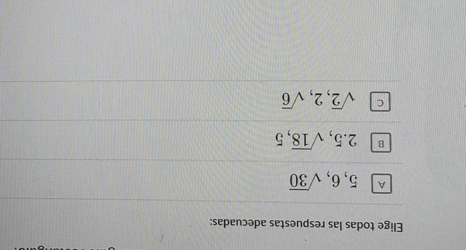 Elige todas las respuestas adecuadas:
A 5, 6, sqrt(30)
B 2.5, sqrt(18), 5
C sqrt(2), 2, sqrt(6)