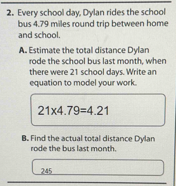 Every school day, Dylan rides the school 
bus 4.79 miles round trip between home 
and school. 
A. Estimate the total distance Dylan 
rode the school bus last month, when 
there were 21 school days. Write an 
equation to model your work.
21* 4.79=4.21
B. Find the actual total distance Dylan 
rode the bus last month.
245