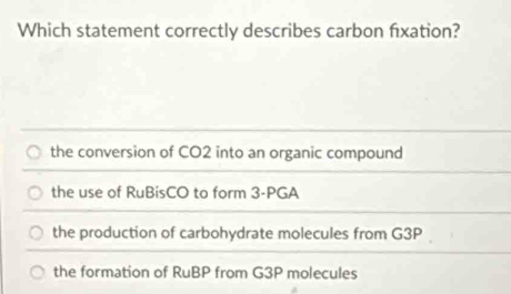 Which statement correctly describes carbon fixation?
the conversion of CO2 into an organic compound
the use of RuBisCO to form 3 -PGA
the production of carbohydrate molecules from G3P
the formation of RuBP from G3P molecules