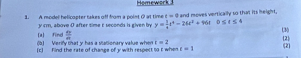 Homework 3 
1. A model helicopter takes off from a point 0 at time t=0 and moves vertically so that its height,
y cm, above O after time t seconds is given by y= 1/4 t^4-26t^2+96t0≤ t≤ 4
(a) Find  dy/dt 
(3) 
(2) 
(b) Verify that y has a stationary value when t=2
(c) Find the rate of change of y with respect to t when t=1
(2)