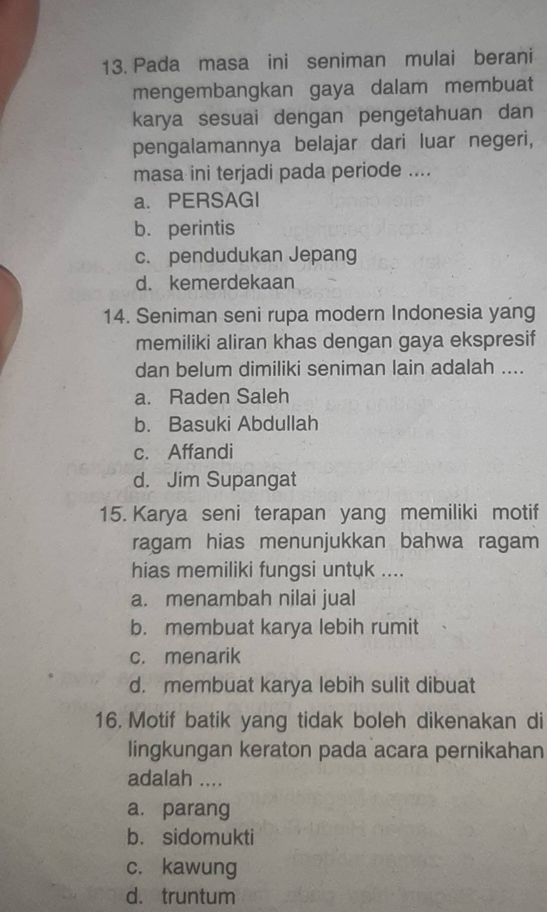 Pada masa ini seniman mulai berani
mengembangkan gaya dalam membuat
karya sesuai dengan pengetahuan dan
pengalamannya belajar dari luar negeri,
masa ini terjadi pada periode ....
a. PERSAGI
b. perintis
c. pendudukan Jepang
d. kemerdekaan
14. Seniman seni rupa modern Indonesia yang
memiliki aliran khas dengan gaya ekspresif
dan belum dimiliki seniman lain adalah ....
a. Raden Saleh
b. Basuki Abdullah
c. Affandi
d. Jim Supangat
15. Karya seni terapan yang memiliki motif
ragam hias menunjukkan bahwa ragam
hias memiliki fungsi untuk ....
a. menambah nilai jual
b. membuat karya lebih rumit
c. menarik
d. membuat karya lebih sulit dibuat
16. Motif batik yang tidak boleh dikenakan di
lingkungan keraton pada acara pernikahan
adalah ....
a. parang
b. sidomukti
c. kawung
d. truntum