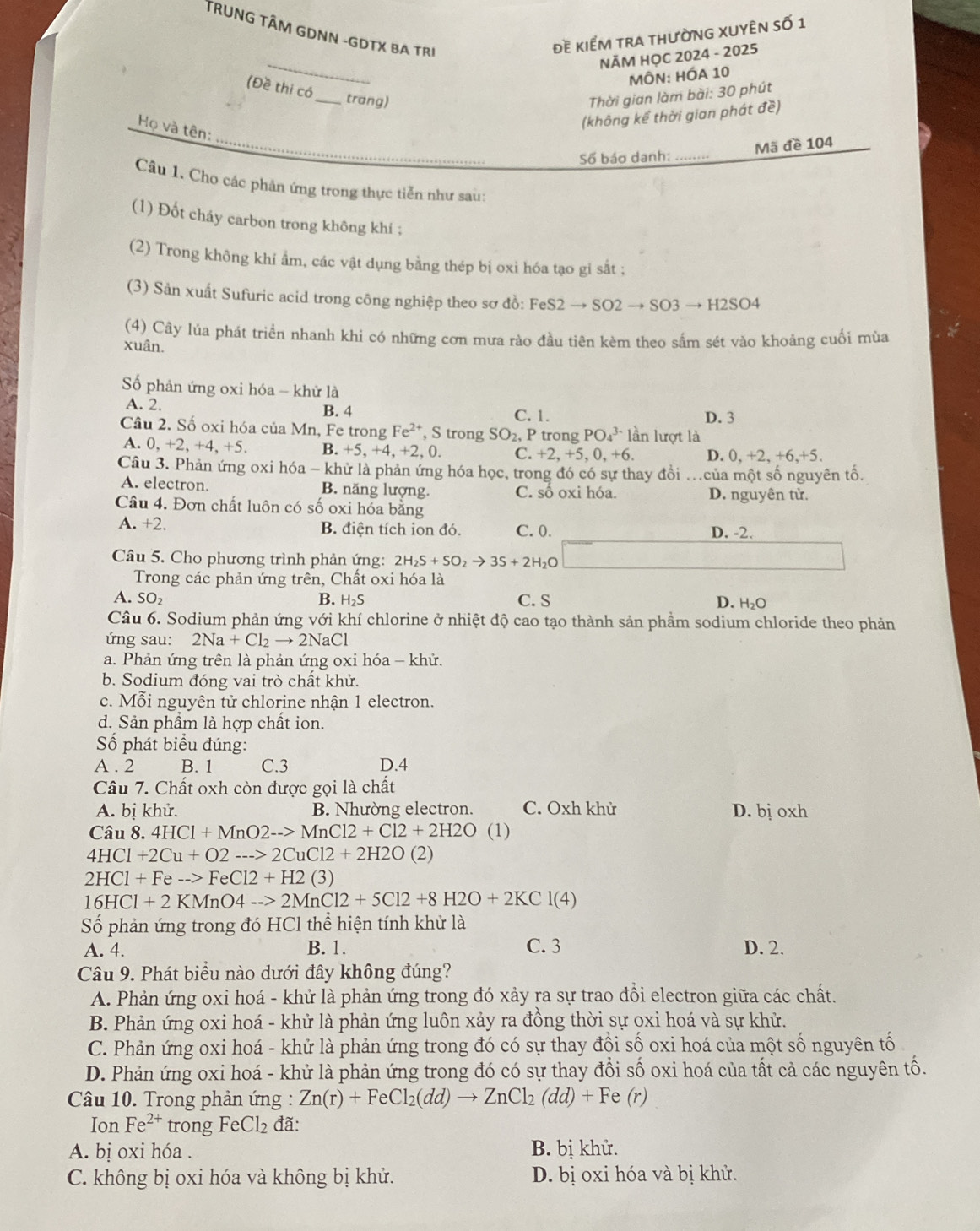 TRUNG TÂM GDNN -GDTX BA TRI
đề kiểm tra thường xuyÊn số 1
_
NĂM HỌC 2024 - 2025
MÔN: HÓA 10
(Đề thi có
_trang)
Thời gian làm bài: 30 phút
(không kể thời gian phát đề)
Họ và tên:
Mã đề 104
Số báo danh:_
Câu 1. Cho các phản ứng trong thực tiễn như sau:
(1) Đốt cháy carbon trong không khí ;
(2) Trong không khí ẩm, các vật dụng bằng thép bị oxi hóa tạo gi sắt ;
(3) Sản xuất Sufuric acid trong công nghiệp theo sơ đồ: B eS2to SO2to SO3to H2SO4
(4) Cây lúa phát triển nhanh khi có những cơn mưa rào đầu tiên kèm theo sấm sét vào khoảng cuối mùa
xuân.
Số phản ứng oxi hóa - khử là
A. 2. B. 4 C. 1. D. 3
Câu 2. Số oxi hóa của Mn, Fe trong Fe^(2+) , S trong SO_2, P trong PO_4^((3-)1a_1) n lượt là
A. 0,+2,+4,+5. B. +5, +4, +2, 0. C. +2,+5,0,+6. D. 0,+2,+6,+5.
Câu 3. Phản ứng oxi hóa - khử là phản ứng hóa học, trong đó có sự thay đồi .của một số nguyên tố.
A. electron. B. năng lượng. C. số oxi hóa. D. nguyên tử.
Câu 4. Đơn chất luôn có số oxi hóa bằng
A.+2.
B. điện tích ion đó. C. 0. D. -2.
Câu 5. Cho phương trình phản ứng: 2H_2S+SO_2to 3S+2H_2O
Trong các phản ứng trên, Chất oxi hóa là
A. SO_2 B. H_2S C. S D. H₂O
Câu 6. Sodium phản ứng với khí chlorine ở nhiệt độ cao tạo thành sản phẩm sodium chloride theo phản
ứng sau: 2Na+Cl_2to 2NaCl
a. Phản ứng trên là phản ứng oxi hóa - khử.
b. Sodium đóng vai trò chất khử.
c. Mỗi nguyên tử chlorine nhận 1 electron.
d. Sản phẩm là hợp chất ion.
ố phát biểu đúng:
A . 2 B. 1 C.3 D.4
Câu 7. Chất oxh còn được gọi là chất
A. bị khử. B. Nhường electron. C. Oxh khử D. bị oxh
Câu 8.4HCl+MnO2->MnCl2+Cl2+2H2O (1)
4HCl+2Cu+O2--->2CuCl2+2H2O (2)
2HCl+Fe-->FeCl2+H2(3)
16HCl+2KMnO4-->2MnCl2+5Cl2+8H2O+2KCl(4)
ố phản ứng trong đó I -IClthe hiện tính khử là
A. 4. B. 1. C. 3 D. 2.
Câu 9. Phát biểu nào dưới đây không đúng?
A. Phản ứng oxi hoá - khử là phản ứng trong đó xảy ra sự trao đổi electron giữa các chất.
B. Phản ứng oxi hoá - khử là phản ứng luôn xảy ra đồng thời sự oxi hoá và sự khử.
C. Phản ứng oxi hoá - khử là phản ứng trong đó có sự thay đổi số oxi hoá của một số nguyên tố
D. Phản ứng oxi hoá - khử là phản ứng trong đó có sự thay đổi số oxi hoá của tất cả các nguyên tố.
Câu 10. Trong phản ứng : Zn(r)+FeCl_2(dd)to ZnCl_2(dd)+Fe(r)
Ion Fe^(2+) trong FeCl_2 đã:
A. bị oxi hóa . B. bị khử.
C. không bị oxi hóa và không bị khử. D. bị oxi hóa và bị khử.