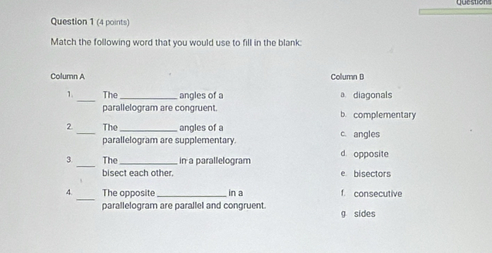 Question
Question 1 (4 points)
Match the following word that you would use to fill in the blank:
Column A Column B
1. _The_ angles of a a diagonals
parallelogram are congruent. b. complementary
2. _The _angles of a c. angles
parallelogram are supplementary.
d opposite
_
3. The _in a parallelogram
bisect each other. e bisectors
_
4. The opposite_ in a f. consecutive
parallelogram are parallel and congruent.
g sides